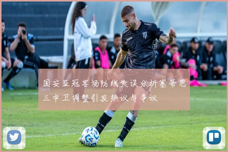 国安亚冠客场防线失误分析塞蒂恩三中卫调整引发热议与争议