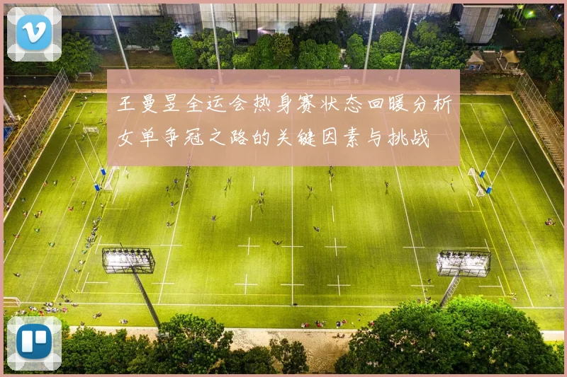 王曼昱全运会热身赛状态回暖分析女单争冠之路的关键因素与挑战