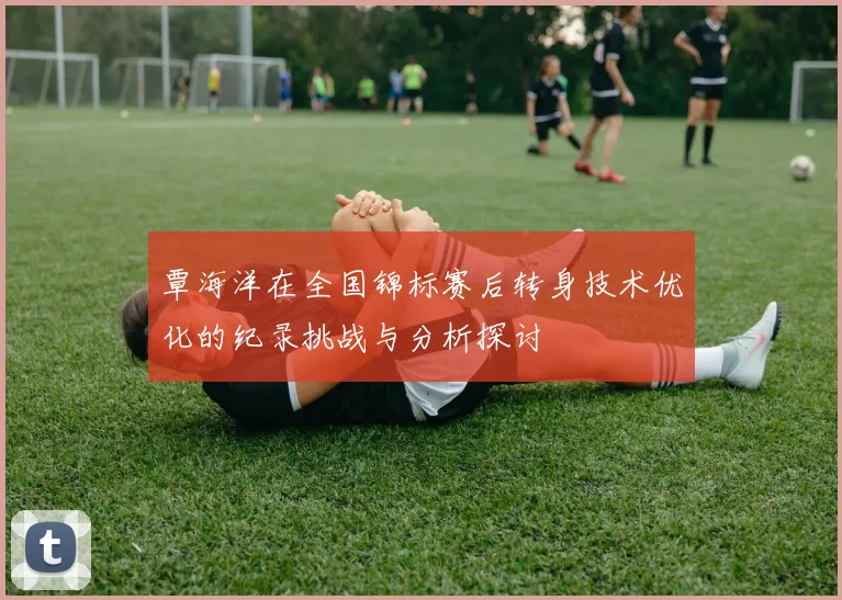 覃海洋在全国锦标赛后转身技术优化的纪录挑战与分析探讨