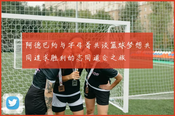 阿德巴约与字母哥共谈篮球梦想共同追求胜利的志同道合之旅
