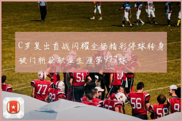 C罗复出首战闪耀全场精彩停球转身破门斩获职业生涯第977球