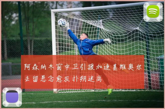 阿森纳冬窗中卫引援加速基维奥尔去留悬念愈发扑朔迷离